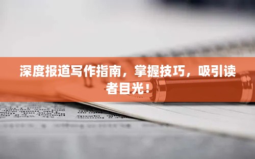 深度报道写作指南，掌握技巧，吸引读者目光！