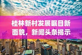 桂林新村发展瞩目新面貌，新闻头条揭示蜕变之路