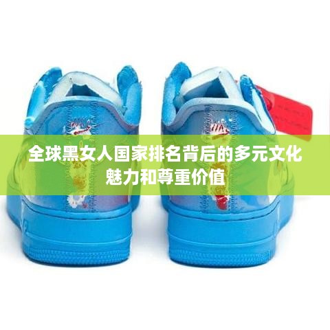 全球黑女人国家排名背后的多元文化魅力和尊重价值